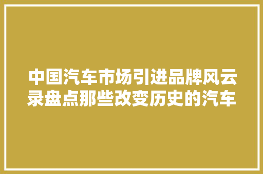 中国汽车市场引进品牌风云录盘点那些改变历史的汽车品牌