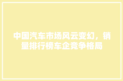 中国汽车市场风云变幻，销量排行榜车企竞争格局
