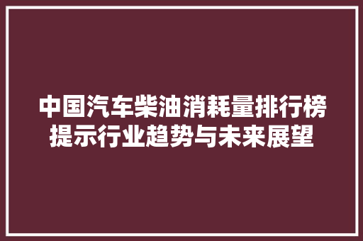 中国汽车柴油消耗量排行榜提示行业趋势与未来展望