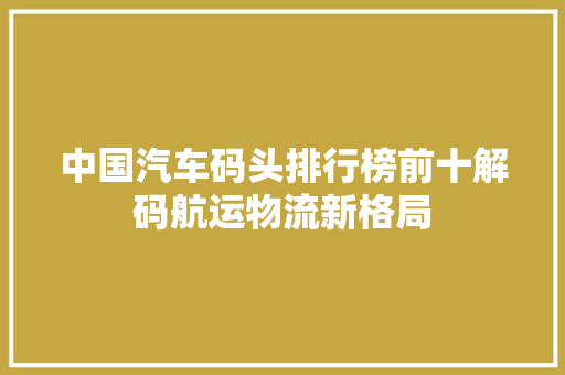中国汽车码头排行榜前十解码航运物流新格局