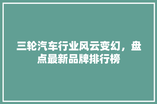 三轮汽车行业风云变幻，盘点最新品牌排行榜