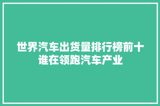 世界汽车出货量排行榜前十谁在领跑汽车产业