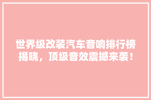 世界级改装汽车音响排行榜揭晓，顶级音效震撼来袭！