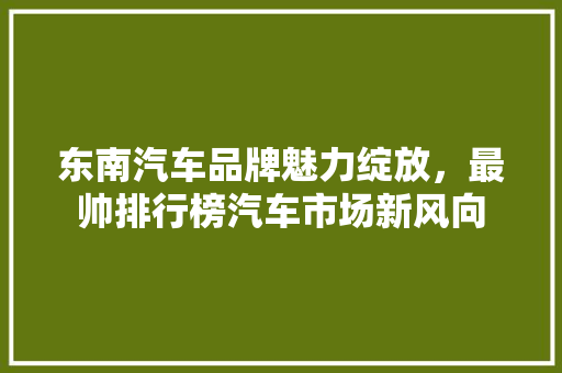 东南汽车品牌魅力绽放，最帅排行榜汽车市场新风向