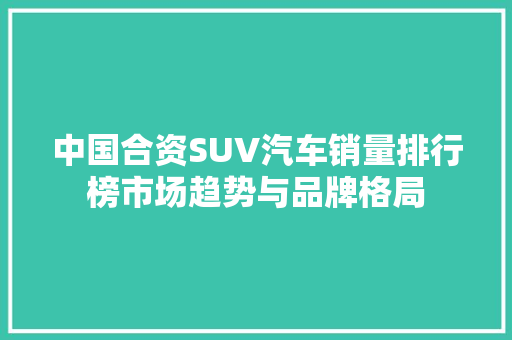 中国合资SUV汽车销量排行榜市场趋势与品牌格局