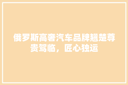 俄罗斯高奢汽车品牌翘楚尊贵驾临，匠心独运