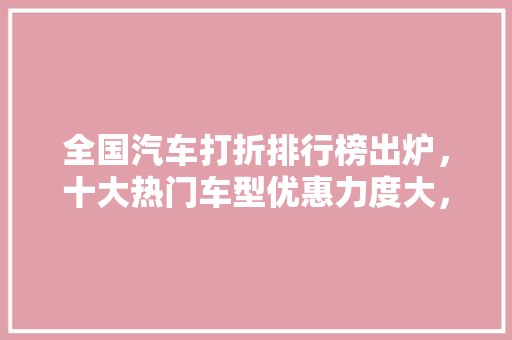 全国汽车打折排行榜出炉，十大热门车型优惠力度大，购车时机正当时！