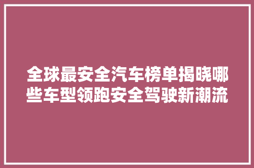 全球最安全汽车榜单揭晓哪些车型领跑安全驾驶新潮流