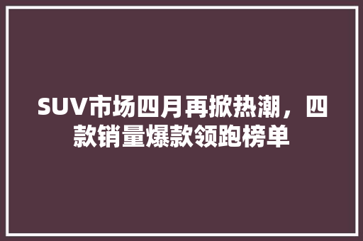 SUV市场四月再掀热潮，四款销量爆款领跑榜单