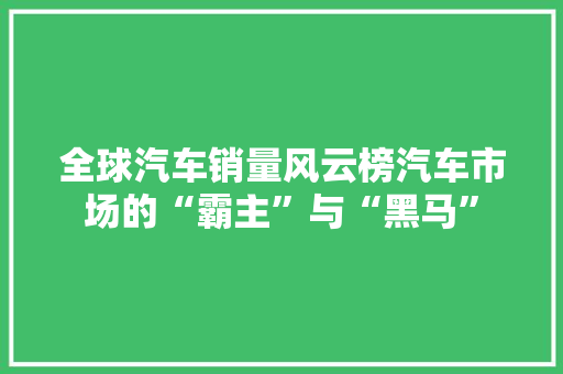 全球汽车销量风云榜汽车市场的“霸主”与“黑马”