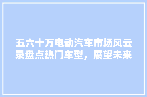 五六十万电动汽车市场风云录盘点热门车型，展望未来趋势