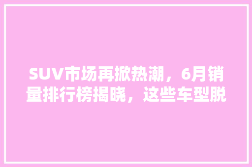 SUV市场再掀热潮，6月销量排行榜揭晓，这些车型脱颖而出！