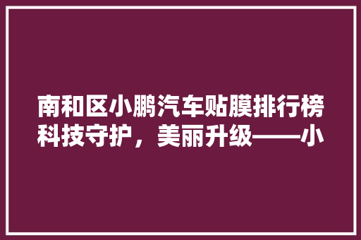 南和区小鹏汽车贴膜排行榜科技守护，美丽升级——小鹏汽车贴膜市场风云再起