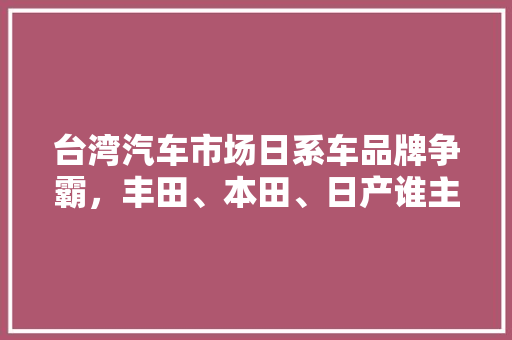 台湾汽车市场日系车品牌争霸，丰田、本田、日产谁主沉浮