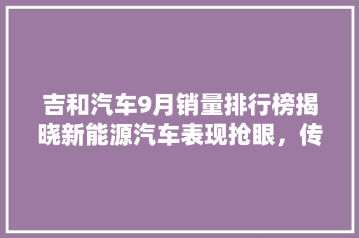 吉和汽车9月销量排行榜揭晓新能源汽车表现抢眼，传统燃油车稳步增长