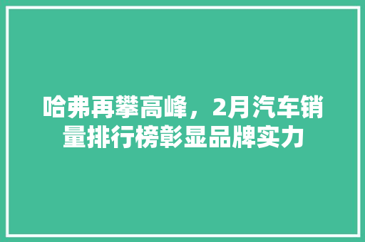 哈弗再攀高峰，2月汽车销量排行榜彰显品牌实力