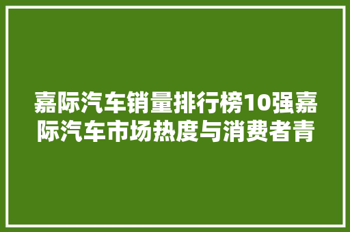 嘉际汽车销量排行榜10强嘉际汽车市场热度与消费者青睐之谜