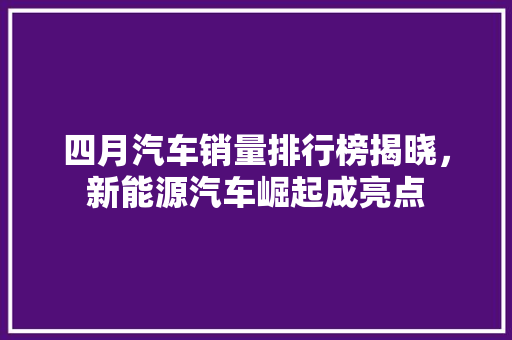 四月汽车销量排行榜揭晓，新能源汽车崛起成亮点