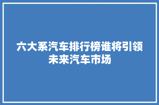 六大系汽车排行榜谁将引领未来汽车市场