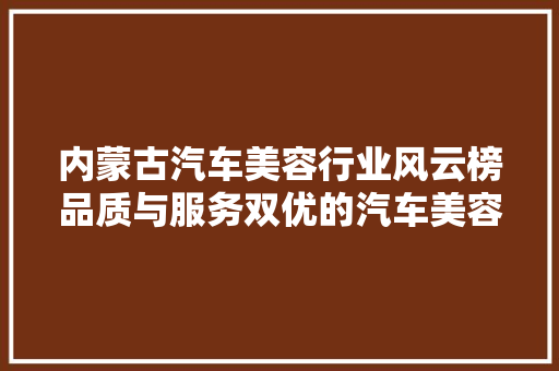 内蒙古汽车美容行业风云榜品质与服务双优的汽车美容品牌盘点