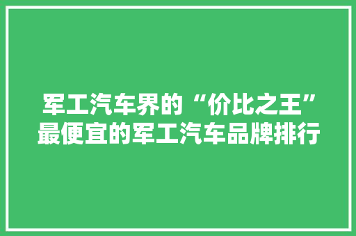 军工汽车界的“价比之王”最便宜的军工汽车品牌排行榜揭晓
