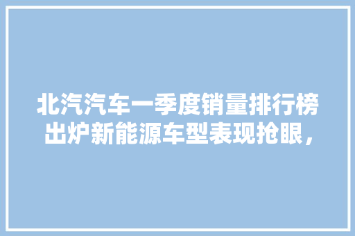 北汽汽车一季度销量排行榜出炉新能源车型表现抢眼，市场占有率稳步提升