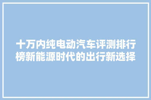十万内纯电动汽车评测排行榜新能源时代的出行新选择
