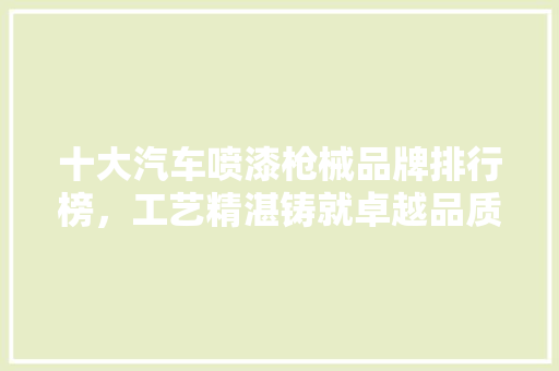 十大汽车喷漆枪械品牌排行榜，工艺精湛铸就卓越品质