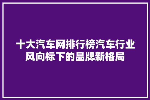 十大汽车网排行榜汽车行业风向标下的品牌新格局