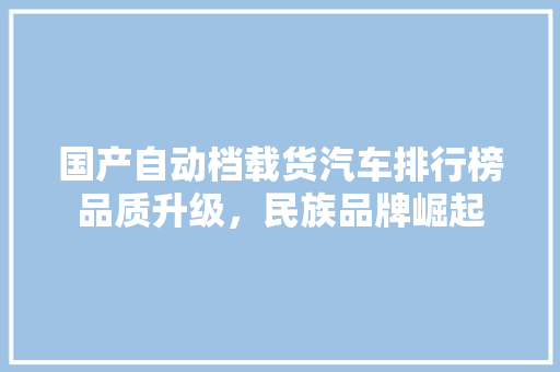 国产自动档载货汽车排行榜品质升级，民族品牌崛起