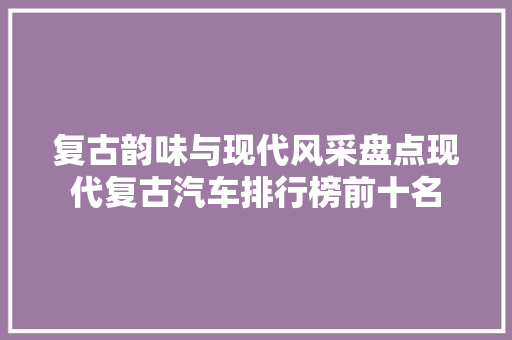 复古韵味与现代风采盘点现代复古汽车排行榜前十名