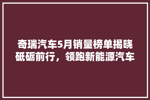 奇瑞汽车5月销量榜单揭晓砥砺前行，领跑新能源汽车市场