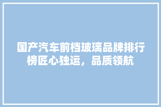 国产汽车前档玻璃品牌排行榜匠心独运，品质领航