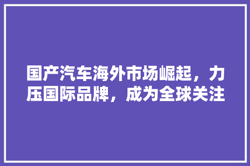 国产汽车海外市场崛起，力压国际品牌，成为全球关注焦点