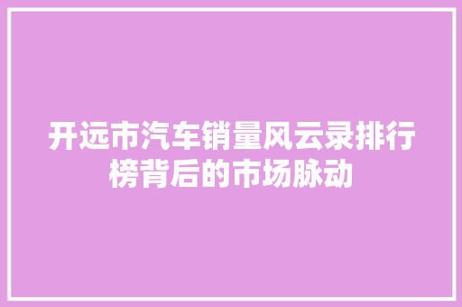 开远市汽车销量风云录排行榜背后的市场脉动