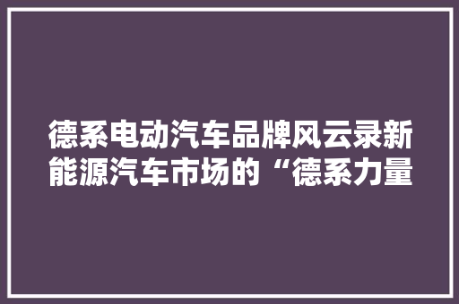 德系电动汽车品牌风云录新能源汽车市场的“德系力量”