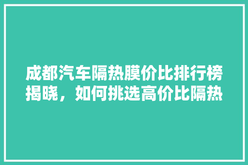 成都汽车隔热膜价比排行榜揭晓，如何挑选高价比隔热膜