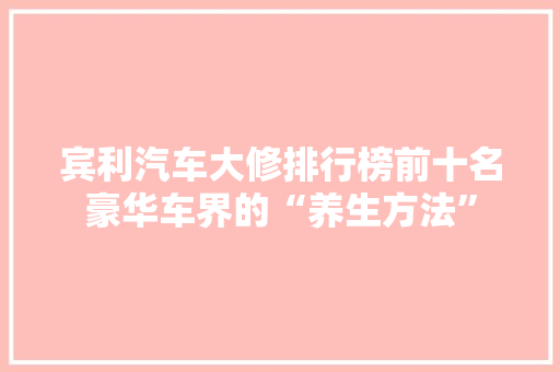 宾利汽车大修排行榜前十名豪华车界的“养生方法”