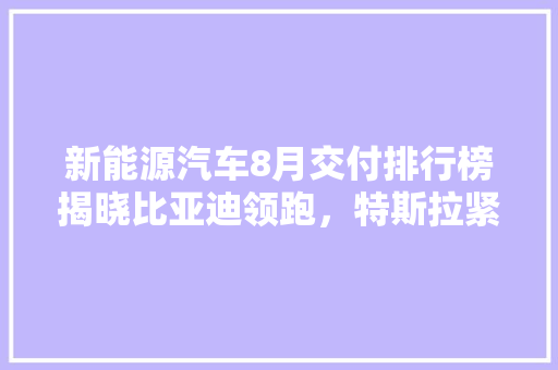新能源汽车8月交付排行榜揭晓比亚迪领跑，特斯拉紧随其后，新能源汽车市场再掀热潮