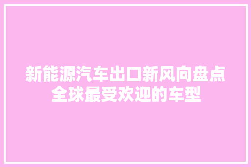 新能源汽车出口新风向盘点全球最受欢迎的车型