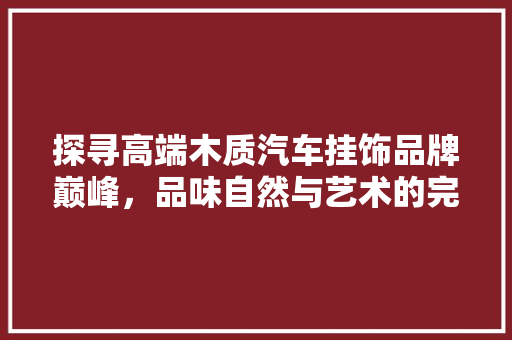 探寻高端木质汽车挂饰品牌巅峰，品味自然与艺术的完美融合