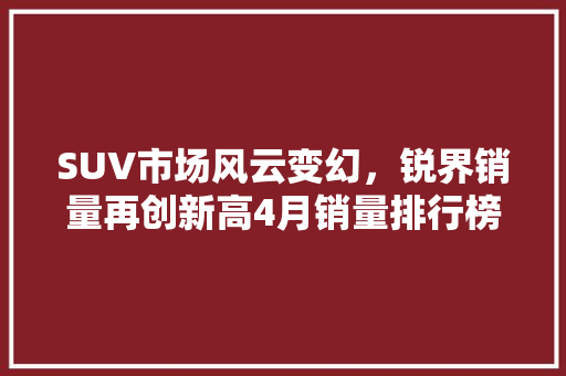 SUV市场风云变幻，锐界销量再创新高4月销量排行榜解读