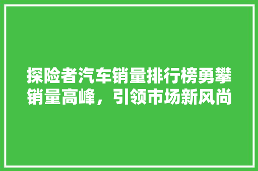 探险者汽车销量排行榜勇攀销量高峰，引领市场新风尚