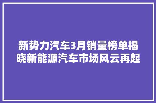 新势力汽车3月销量榜单揭晓新能源汽车市场风云再起，谁能领跑未来