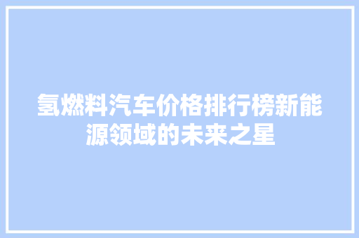 氢燃料汽车价格排行榜新能源领域的未来之星