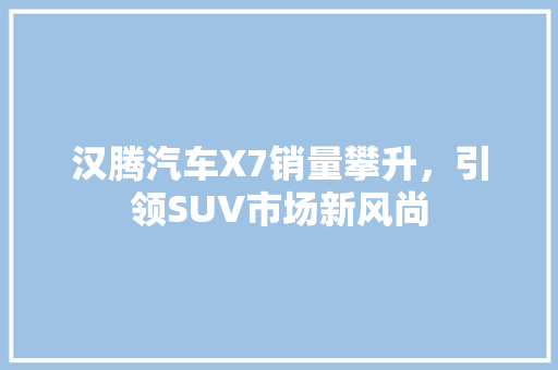 汉腾汽车X7销量攀升，引领SUV市场新风尚