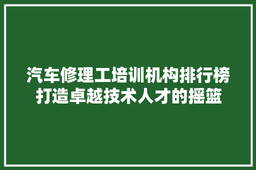 汽车修理工培训机构排行榜打造卓越技术人才的摇篮