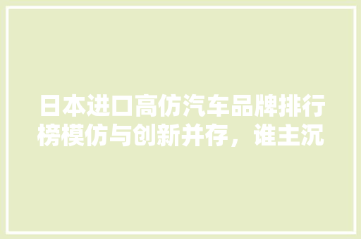 日本进口高仿汽车品牌排行榜模仿与创新并存，谁主沉浮
