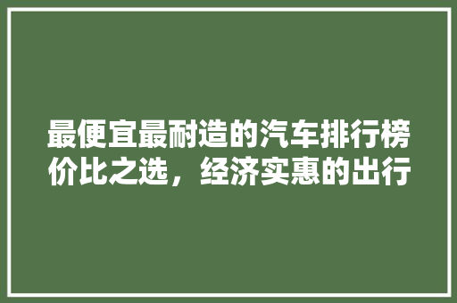 最便宜最耐造的汽车排行榜价比之选，经济实惠的出行伴侣