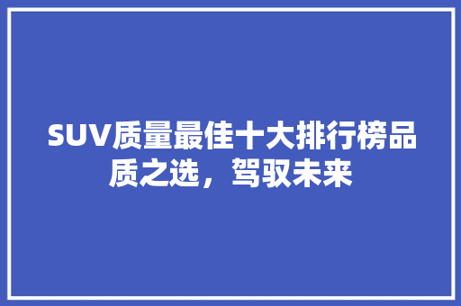 SUV质量最佳十大排行榜品质之选，驾驭未来